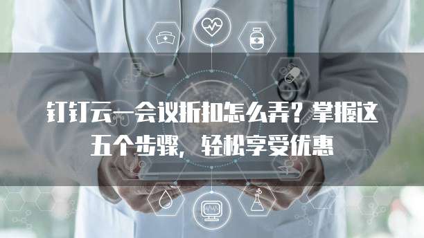 钉钉云一会议折扣怎么弄?掌握这五个步骤,轻松享受优惠