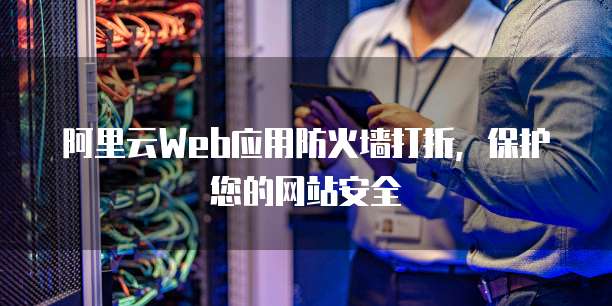 阿里云Web应用防火墙打折,保护您的网站安全