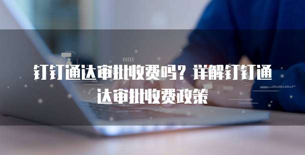 钉钉通达审批收费吗?详解钉钉通达审批收费政策