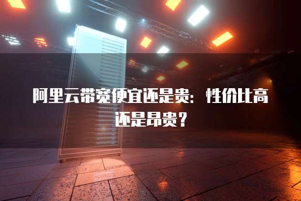 阿里云带宽便宜还是贵:性价比高还是昂贵?