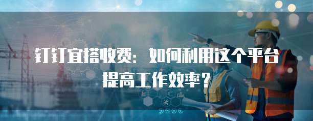 钉钉宜搭收费:如何利用这个平台提高工作效率?
