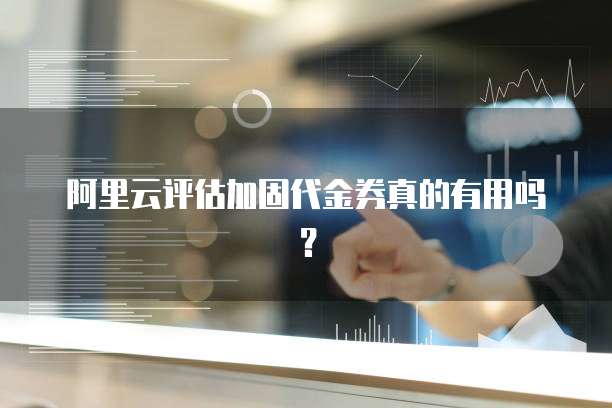 阿里云评估加固代金券真的有用吗?
