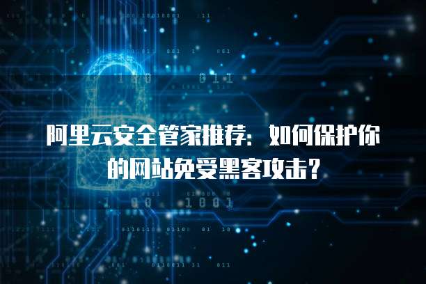 阿里云安全管家推荐:如何保护你的网站免受黑客攻击?