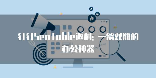 钉钉SeaTable返利: 一箭双雕的办公神器