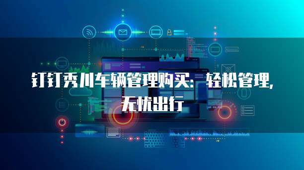 钉钉秀川车辆管理购买:轻松管理,无忧出行