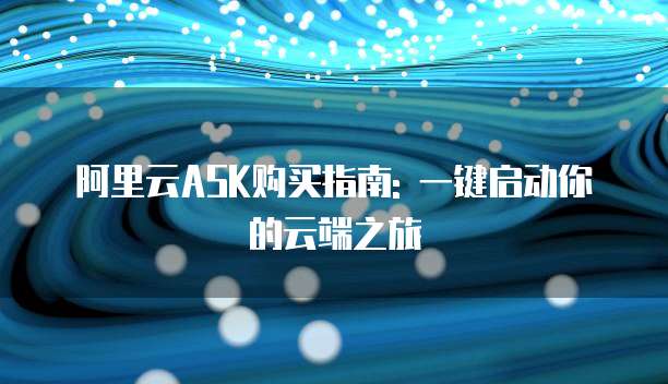 阿里云ASK购买指南: 一键启动你的云端之旅