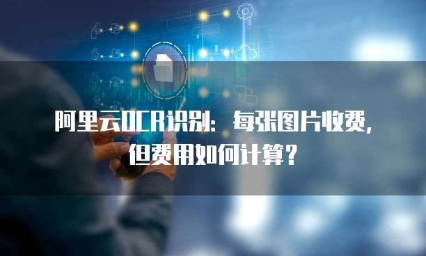 阿里云OCR识别:每张图片收费,但费用如何计算?