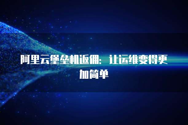 阿里云堡垒机返佣:让运维变得更加简单