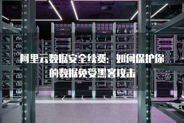 阿里云数据安全续费:如何保护你的数据免受黑客攻击
