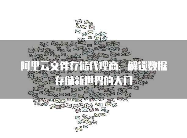 阿里云文件存储代理商：解锁数据存储新世界的大门