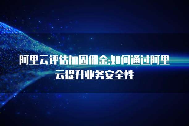 阿里云评估加固佣金:如何通过阿里云提升业务安全性