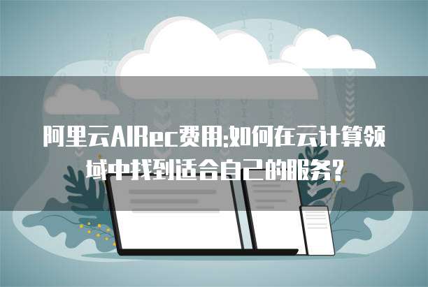 阿里云AIRec费用:如何在云计算领域中找到适合自己的服务?