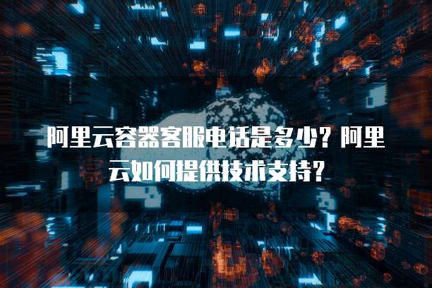 阿里云容器客服电话是多少？阿里云如何提供技术支持？