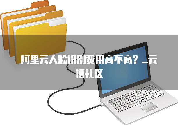 阿里云人脸识别费用高不高?_云栖社区