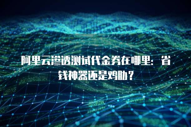 阿里云渗透测试代金券在哪里:省钱神器还是鸡肋?