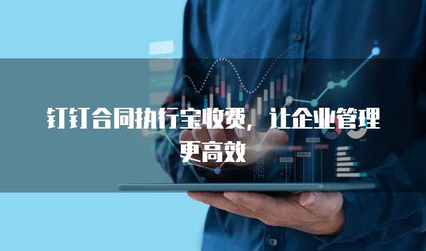 钉钉合同执行宝收费,让企业管理更高效