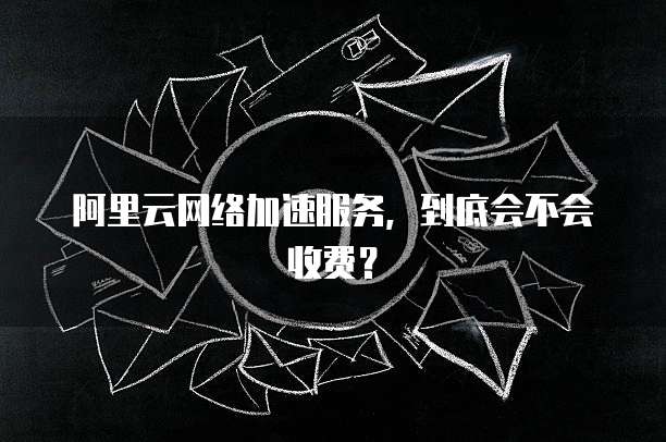 阿里云网络加速服务,到底会不会收费?