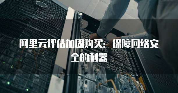 阿里云评估加固购买:保障网络安全的利器