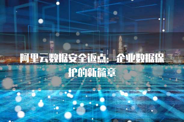 阿里云数据安全返点:企业数据保护的新篇章