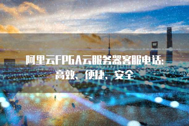 阿里云FPGA云服务器客服电话:高效、便捷、安全