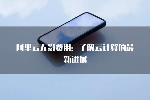 阿里云无影费用:了解云计算的最新进展