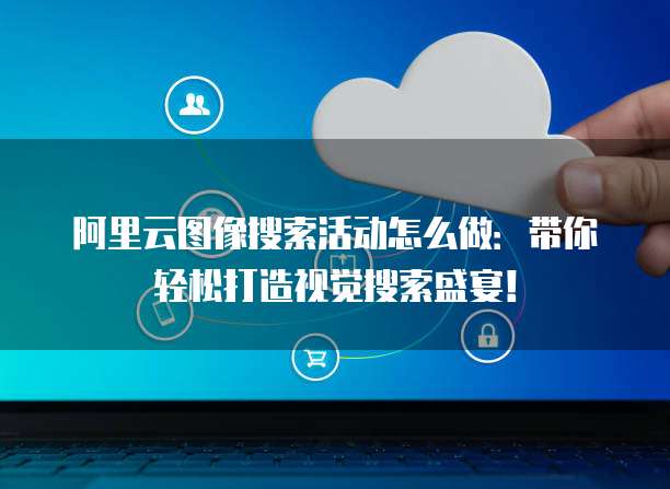 阿里云图像搜索活动怎么做:带你轻松打造视觉搜索盛宴!