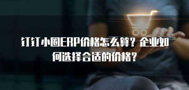 钉钉小圈ERP价格怎么算？企业如何选择合适的价格？