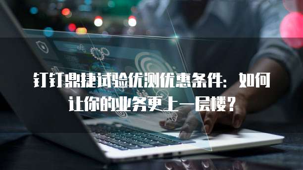 钉钉鼎捷试验优测优惠条件：如何让你的业务更上一层楼？