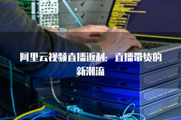 阿里云视频直播返利:直播带货的新潮流