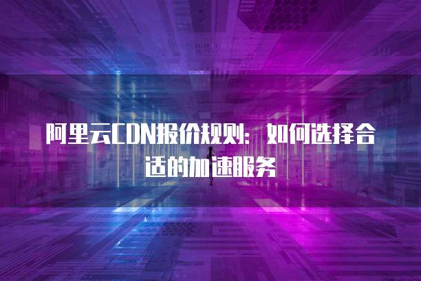 阿里云CDN报价规则:如何选择合适的加速服务