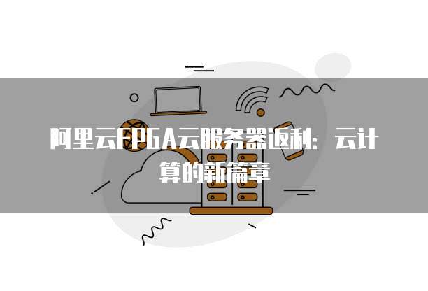 阿里云FPGA云服务器返利:云计算的新篇章