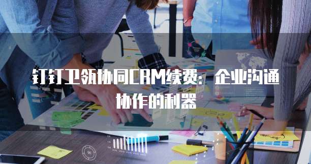 钉钉卫瓴协同CRM续费:企业沟通协作的利器