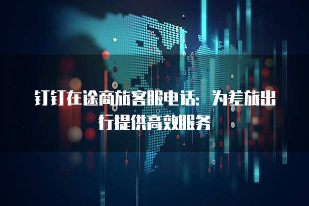 钉钉在途商旅客服电话：为差旅出行提供高效服务