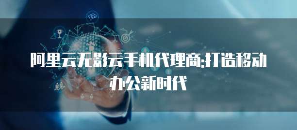 阿里云无影云手机代理商:打造移动办公新时代