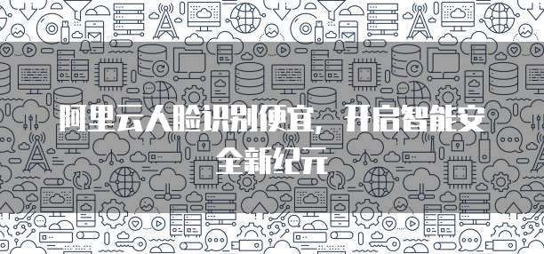 阿里云人脸识别便宜,开启智能安全新纪元