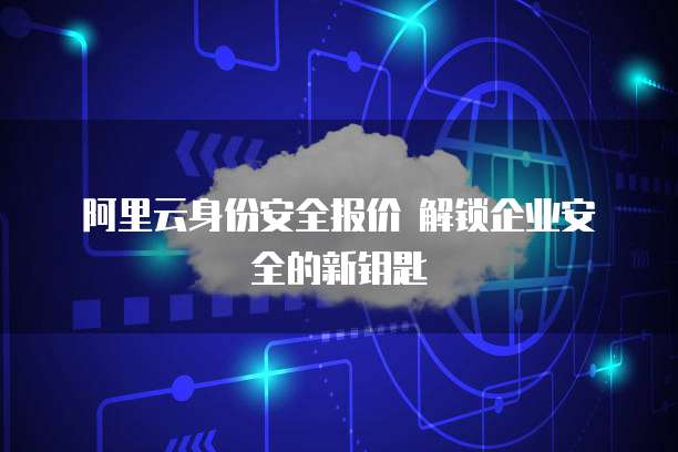 阿里云身份安全报价 解锁企业安全的新钥匙