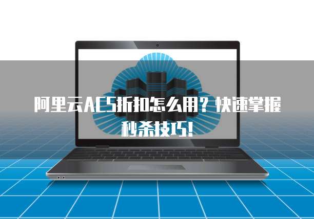 阿里云ACS折扣怎么用?快速掌握秒杀技巧!