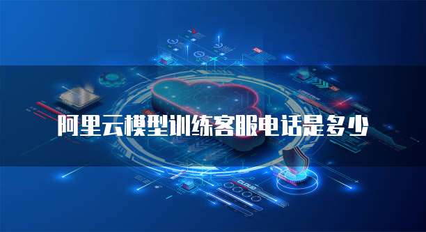 阿里云模型训练客服电话是多少