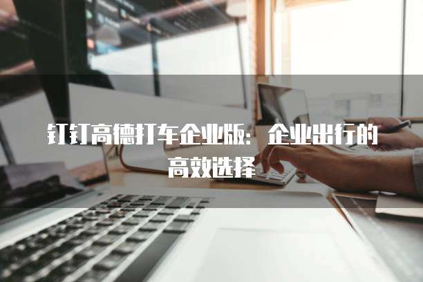 钉钉高德打车企业版:企业出行的高效选择