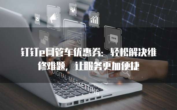 钉钉e网管车优惠券:轻松解决维修难题,让服务更加便捷