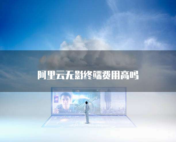 阿里云无影终端费用高吗