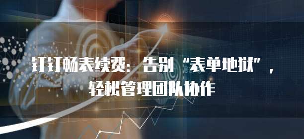 钉钉畅表续费:告别“表单地狱”,轻松管理团队协作
