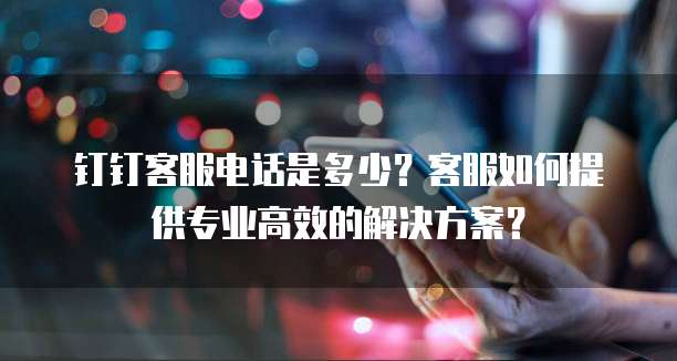 钉钉客服电话是多少?客服如何提供专业高效的解决方案?