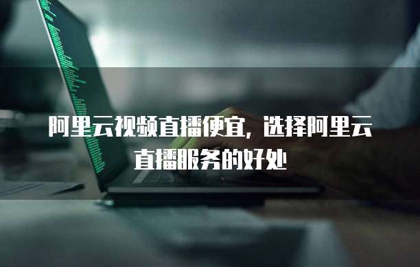 阿里云视频直播便宜, 选择阿里云直播服务的好处