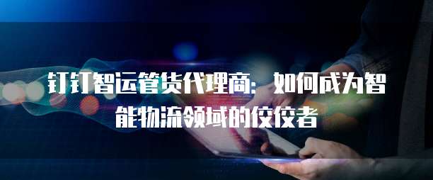 钉钉智运管货代理商:如何成为智能物流领域的佼佼者