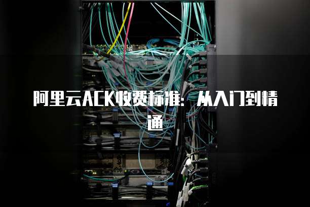 阿里云ACK收费标准：从入门到精通
