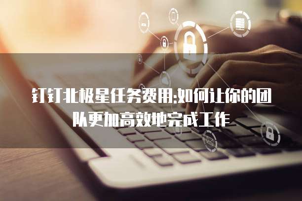 钉钉北极星任务费用:如何让你的团队更加高效地完成工作