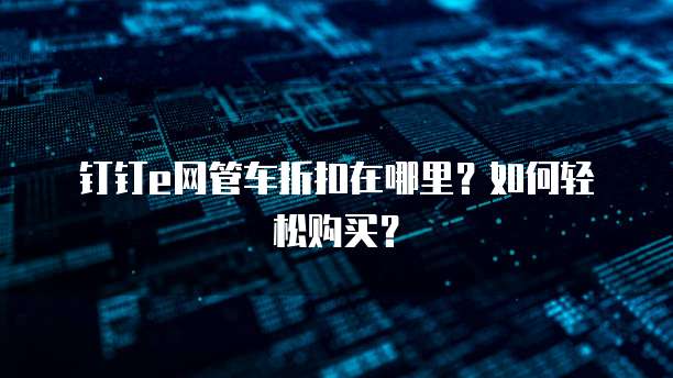 钉钉e网管车折扣在哪里?如何轻松购买?