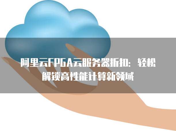 阿里云FPGA云服务器折扣:轻松解锁高性能计算新领域