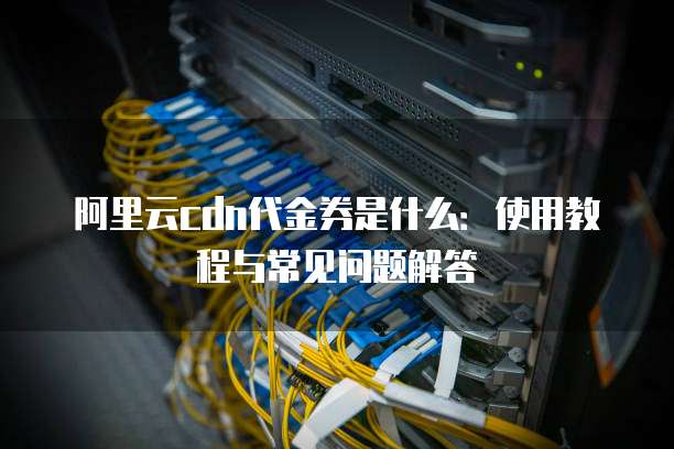 阿里云cdn代金券是什么:使用教程与常见问题解答